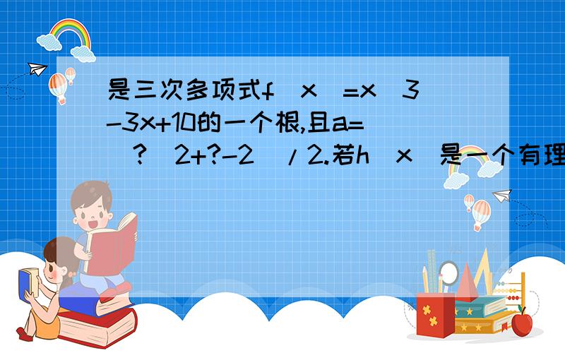 是三次多项式f(x)=x＾3-3x+10的一个根,且a=(?＾2+?-2)/2.若h(x)是一个有理系数的二次多项式,满...是三次多项式f(x)=x＾3-3x+10的一个根,且a=(?＾2+?-2)/2.若h(x)是一个有理系数的二次多项式,满足条件h(a)=?