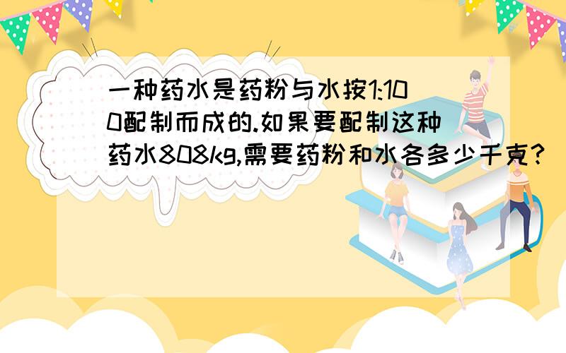 一种药水是药粉与水按1:100配制而成的.如果要配制这种药水808kg,需要药粉和水各多少千克?