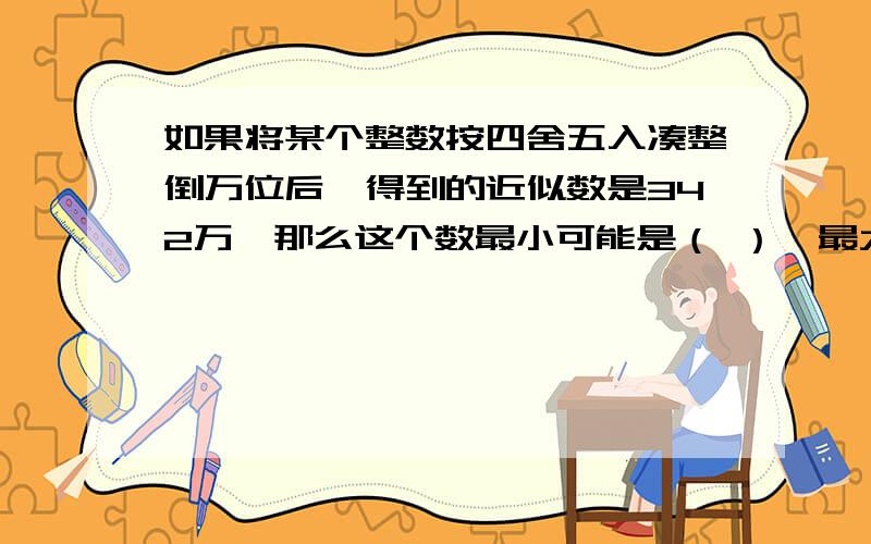 如果将某个整数按四舍五入凑整倒万位后,得到的近似数是342万,那么这个数最小可能是（ ）,最大可能是（