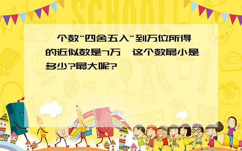 一个数“四舍五入”到万位所得的近似数是7万,这个数最小是多少?最大呢?