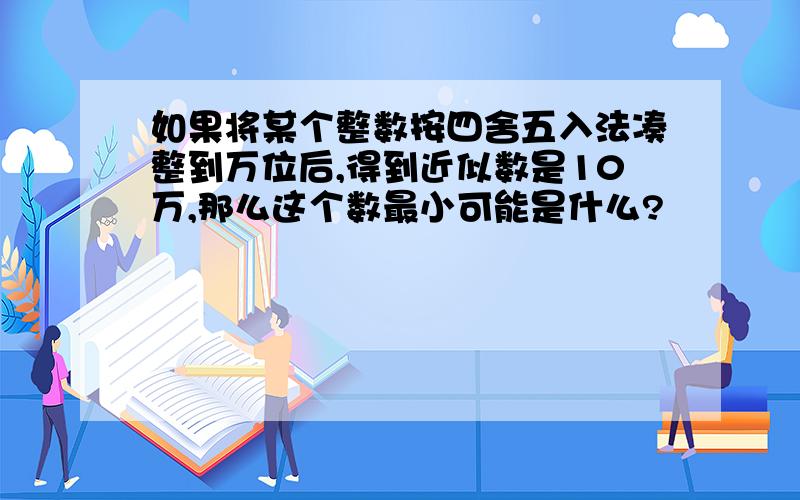 如果将某个整数按四舍五入法凑整到万位后,得到近似数是10万,那么这个数最小可能是什么?