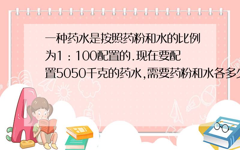 一种药水是按照药粉和水的比例为1：100配置的.现在要配置5050千克的药水,需要药粉和水各多少千克?