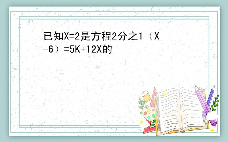 已知X=2是方程2分之1（X-6）=5K+12X的