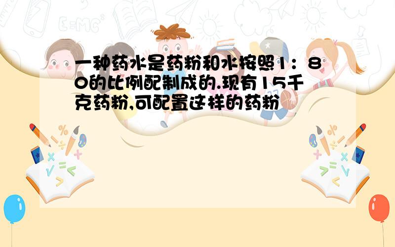 一种药水是药粉和水按照1：80的比例配制成的.现有15千克药粉,可配置这样的药粉