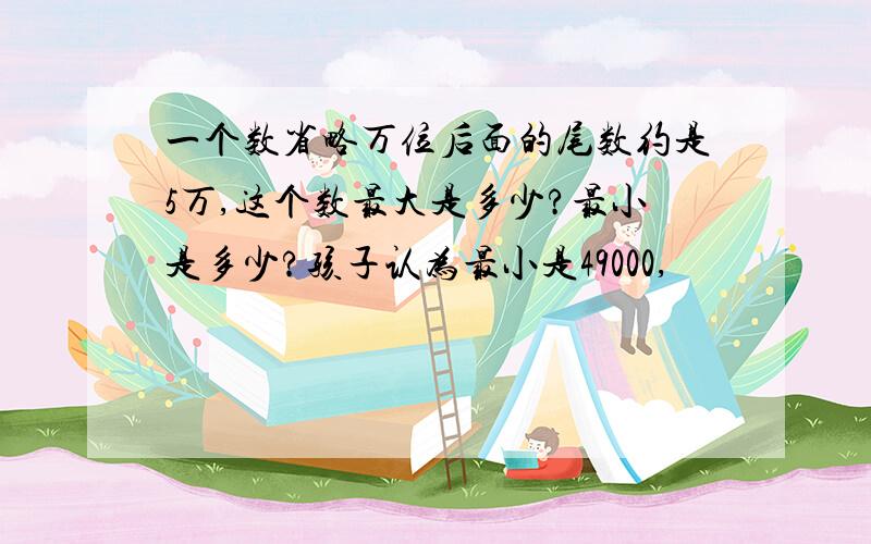 一个数省略万位后面的尾数约是5万,这个数最大是多少?最小是多少?孩子认为最小是49000,