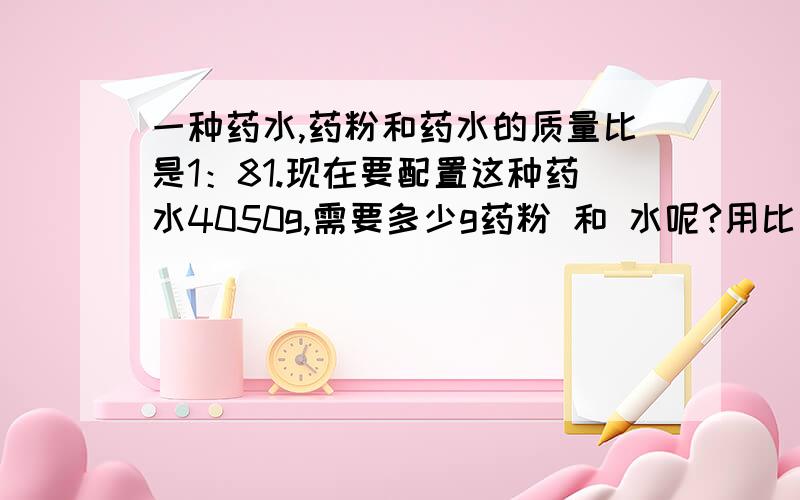 一种药水,药粉和药水的质量比是1：81.现在要配置这种药水4050g,需要多少g药粉 和 水呢?用比例的知识解答.设.