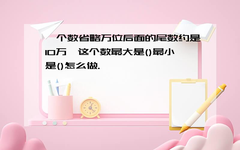 一个数省略万位后面的尾数约是10万,这个数最大是()最小是()怎么做.