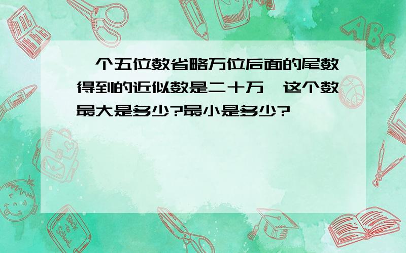 一个五位数省略万位后面的尾数得到的近似数是二十万,这个数最大是多少?最小是多少?