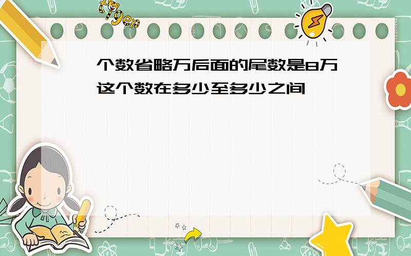 一个数省略万后面的尾数是8万,这个数在多少至多少之间