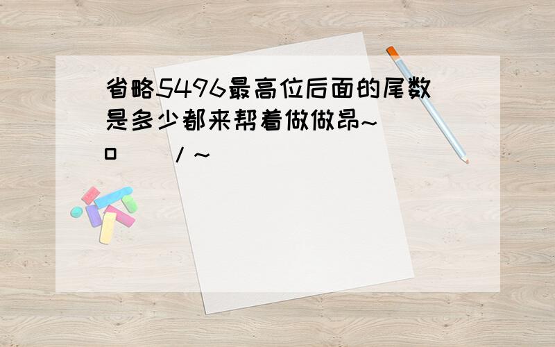 省略5496最高位后面的尾数是多少都来帮着做做昂~\(^o^)/~