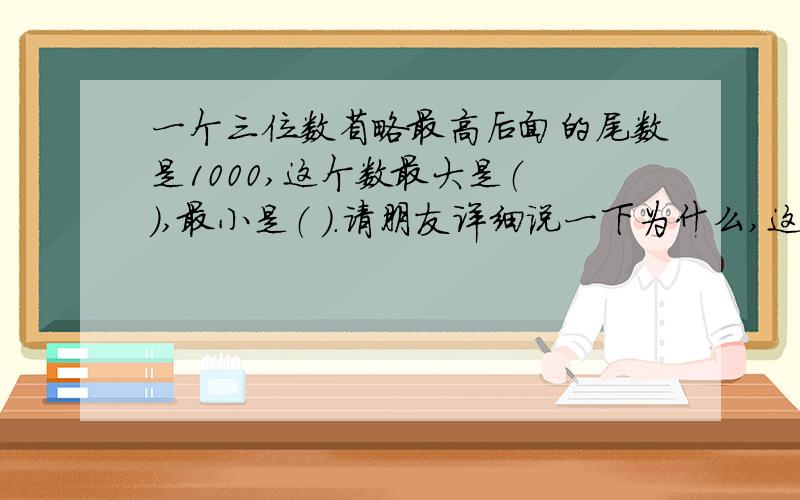 一个三位数省略最高后面的尾数是1000,这个数最大是（ ）,最小是（ ）.请朋友详细说一下为什么,这样做题的.