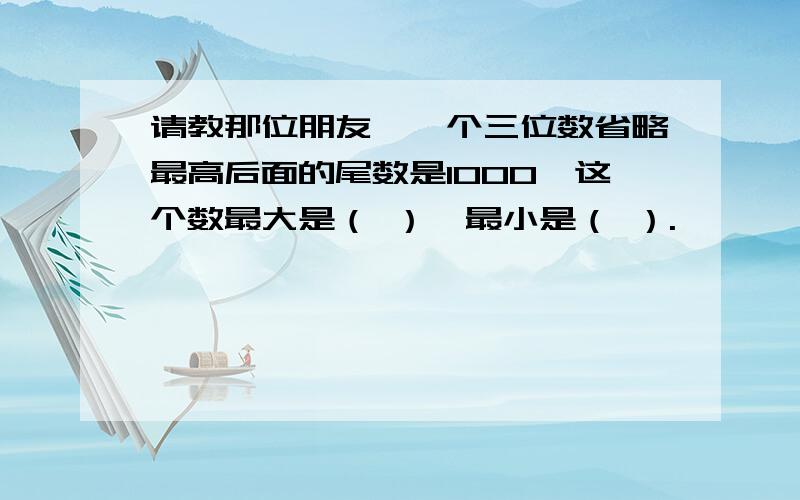 请教那位朋友,一个三位数省略最高后面的尾数是1000,这个数最大是（ ）,最小是（ ）.