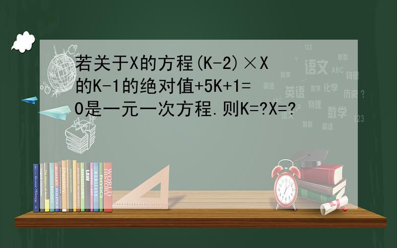 若关于X的方程(K-2)×X的K-1的绝对值+5K+1=0是一元一次方程.则K=?X=?