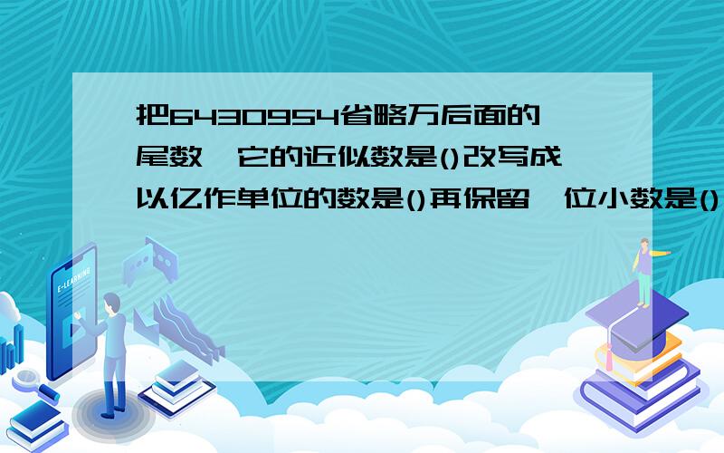 把6430954省略万后面的尾数,它的近似数是()改写成以亿作单位的数是()再保留一位小数是()