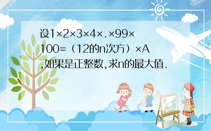 设1×2×3×4×.×99×100=（12的n次方）×A,如果是正整数,求n的最大值.