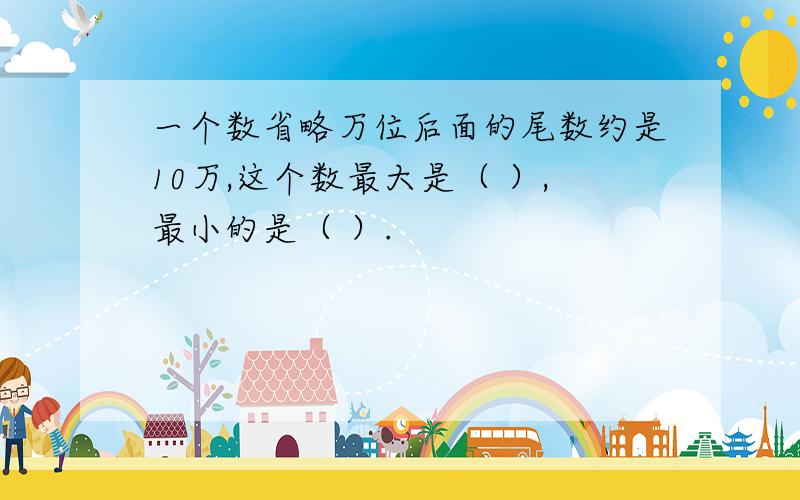 一个数省略万位后面的尾数约是10万,这个数最大是（ ）,最小的是（ ）.