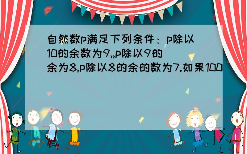 自然数p满足下列条件：p除以10的余数为9,,p除以9的余为8,p除以8的余的数为7.如果100