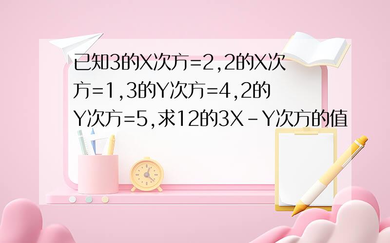 已知3的X次方=2,2的X次方=1,3的Y次方=4,2的Y次方=5,求12的3X-Y次方的值