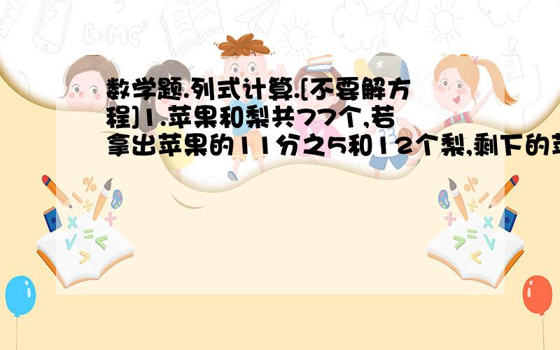 数学题.列式计算.[不要解方程]1.苹果和梨共77个,若拿出苹果的11分之5和12个梨,剩下的苹果数恰好是梨的3倍.原来苹果和梨各有多少个?2.加工零件,甲车间加工这批零件的5分之1,乙车间加工余下