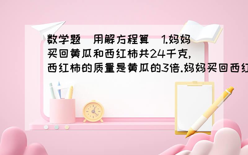 数学题（用解方程算）1.妈妈买回黄瓜和西红柿共24千克,西红柿的质量是黄瓜的3倍.妈妈买回西红柿和黄瓜各多少千克?2.甲乙两列火车同时从相距450km的两地相对开出,5小时后两车相遇.甲车每