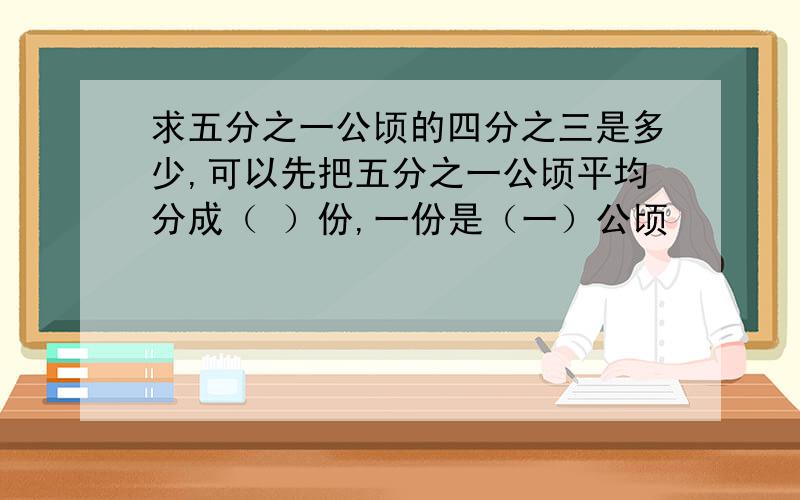 求五分之一公顷的四分之三是多少,可以先把五分之一公顷平均分成（ ）份,一份是（一）公顷