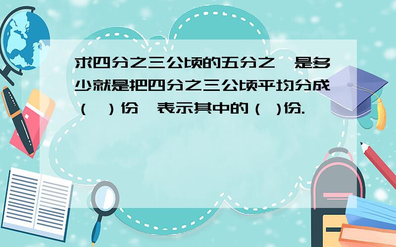 求四分之三公顷的五分之一是多少就是把四分之三公顷平均分成（ ）份,表示其中的（ )份.