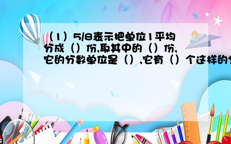 （1）5/8表示把单位1平均分成（）份,取其中的（）份,它的分数单位是（）,它有（）个这样的分数单位.（2）9个1/9是（）,（）个1/15是1,11个1/9是（）.（3）把7给苹果平均分给5个小朋友,第二个