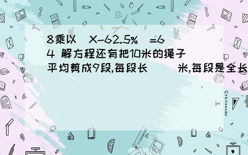 8乘以（X-62.5%）=64 解方程还有把10米的绳子平均剪成9段,每段长（ ）米,每段是全长的（ ）%