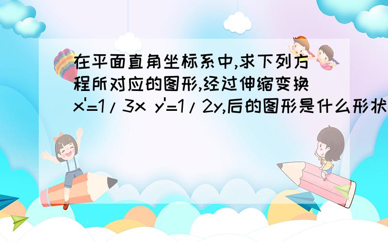 在平面直角坐标系中,求下列方程所对应的图形,经过伸缩变换x'=1/3x y'=1/2y,后的图形是什么形状1）y²=2x (2)x²+y²=1