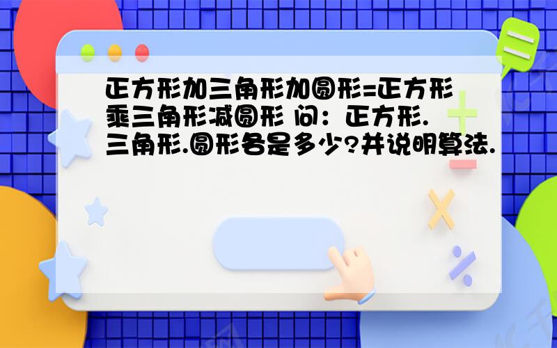 正方形加三角形加圆形=正方形乘三角形减圆形 问：正方形.三角形.圆形各是多少?并说明算法.