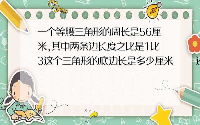 一个等腰三角形的周长是56厘米,其中两条边长度之比是1比3这个三角形的底边长是多少厘米      还有两题