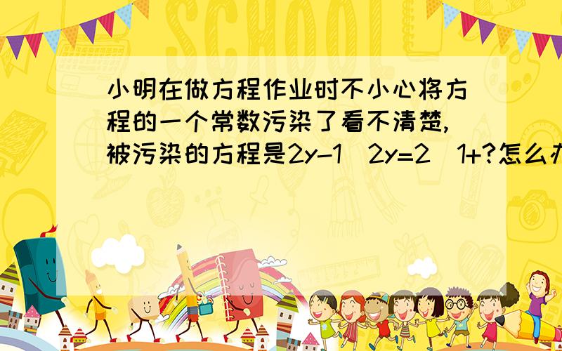 小明在做方程作业时不小心将方程的一个常数污染了看不清楚,被污染的方程是2y-1|2y=2|1+?怎么办呢?小明想了想,便翻看了书后答案,此方程的解为y=3|5,很快补好了这个常数,你能补出这个数 并解