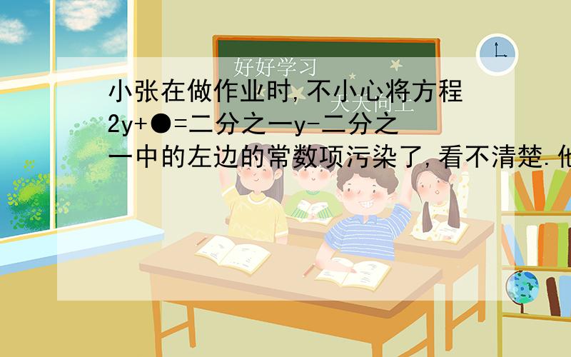 小张在做作业时,不小心将方程2y+●=二分之一y-二分之一中的左边的常数项污染了,看不清楚.他想了想，翻开书后的答案，得知方程的解为y=-三分之五，于是他很快就知道了这个常数，并迅速