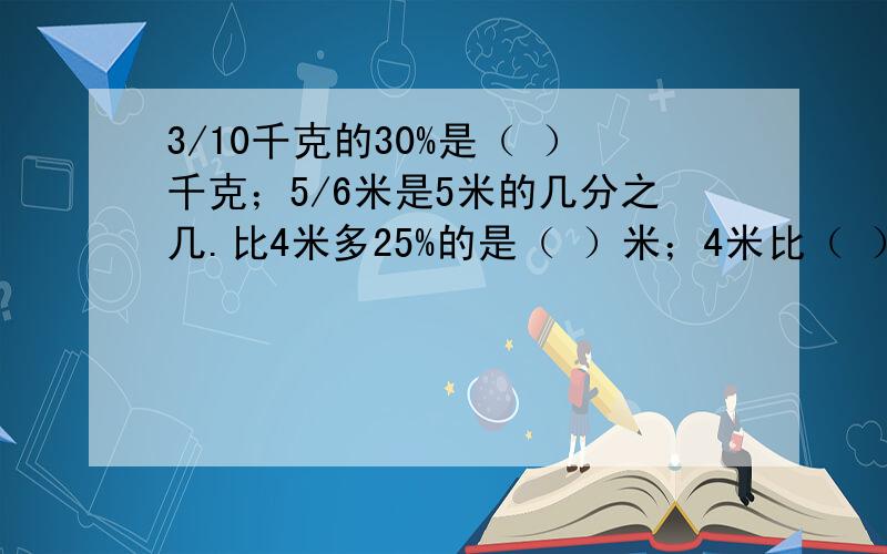 3/10千克的30%是（ ）千克；5/6米是5米的几分之几.比4米多25%的是（ ）米；4米比（ ）米少1/5.