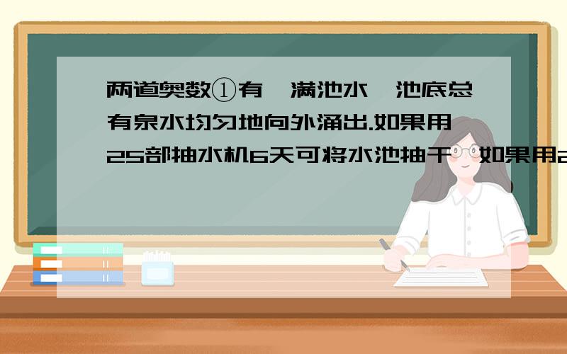 两道奥数①有一满池水,池底总有泉水均匀地向外涌出.如果用25部抽水机6天可将水池抽干,如果用20部抽水机12天可将水池抽干,如果每部抽水量相等,要使这一池水永远抽不干,则至多只能用多少