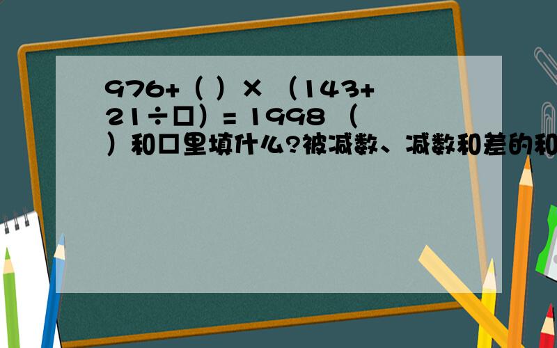 976+（ ）× （143+21÷□）= 1998 （ ）和□里填什么?被减数、减数和差的和是169,减数比差大15.5,减数是多少?两数相除得商9余4.如果被除数、除数都扩大到原来的3倍,那么被除数、除数、商、余数