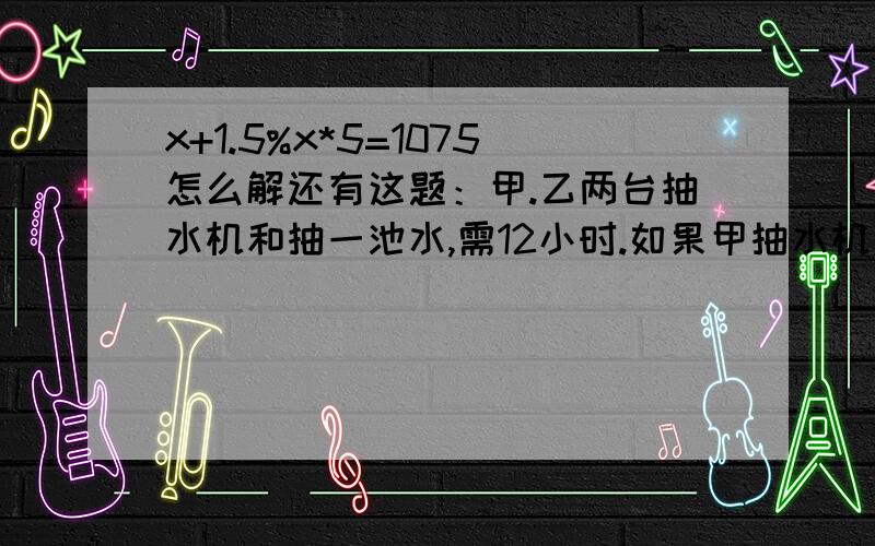 x+1.5%x*5=1075怎么解还有这题：甲.乙两台抽水机和抽一池水,需12小时.如果甲抽水机先抽5小时后,再由甲.乙和抽,还需10小时抽完.如果甲.乙两台抽水机单独抽这池水,各需多少小时?