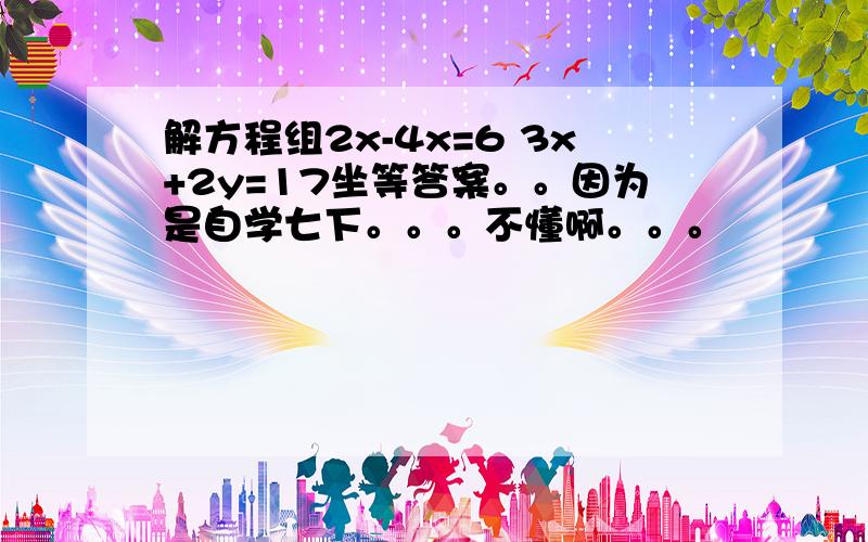 解方程组2x-4x=6 3x+2y=17坐等答案。。因为是自学七下。。。不懂啊。。。