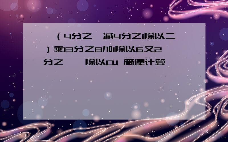 {（4分之一减4分之1除以二）乘13分之8加1除以6又2分之一}除以0.1 简便计算