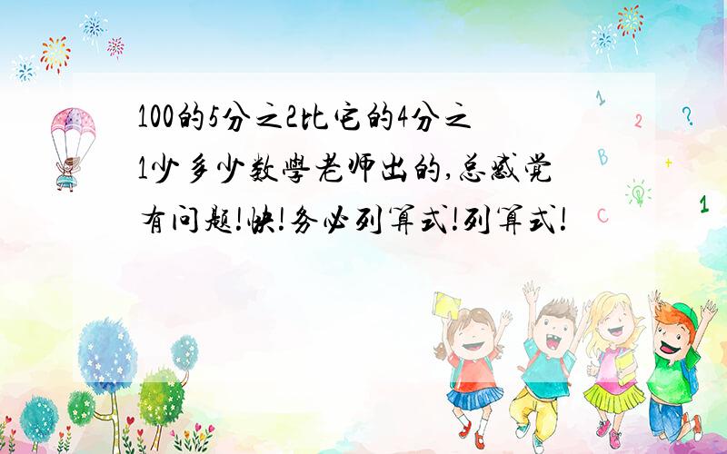 100的5分之2比它的4分之1少多少数学老师出的,总感觉有问题!快!务必列算式!列算式!