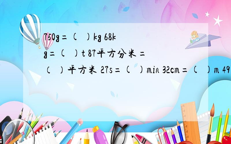 750g=( )kg 68kg=( )t 87平方分米=（ ）平方米 27s=( )min 32cm=( )m 49平方厘米=（ ）平方分米请用分数回答.