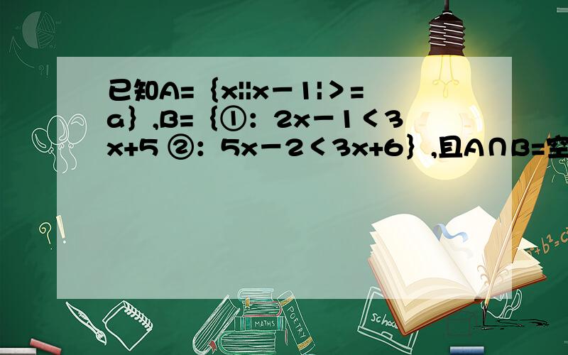 已知A=｛x||x－1|＞=a｝,B=｛①：2x－1＜3x+5 ②：5x－2＜3x+6｝,且A∩B=空集,求a的范围.