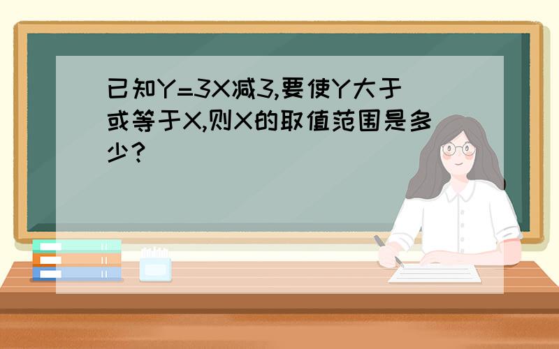 已知Y=3X减3,要使Y大于或等于X,则X的取值范围是多少?