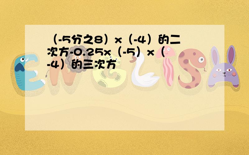 （-5分之8）x（-4）的二次方-0.25x（-5）x（-4）的三次方