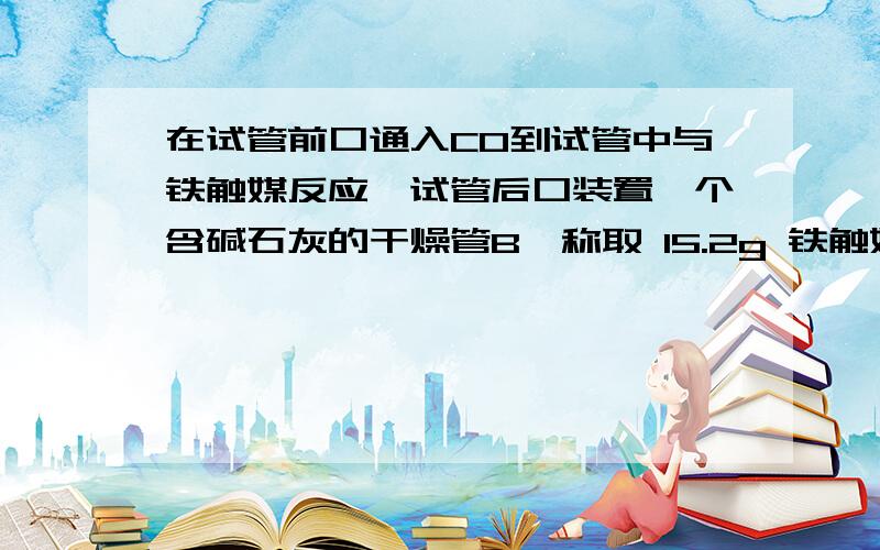 在试管前口通入C0到试管中与铁触媒反应,试管后口装置一个含碱石灰的干燥管B,称取 15.2g 铁触媒进行上述实验.充分反应后,测得“干燥管 B”增重 11.0g,则该铁触媒的化学式可表示为 .（Fe405或2