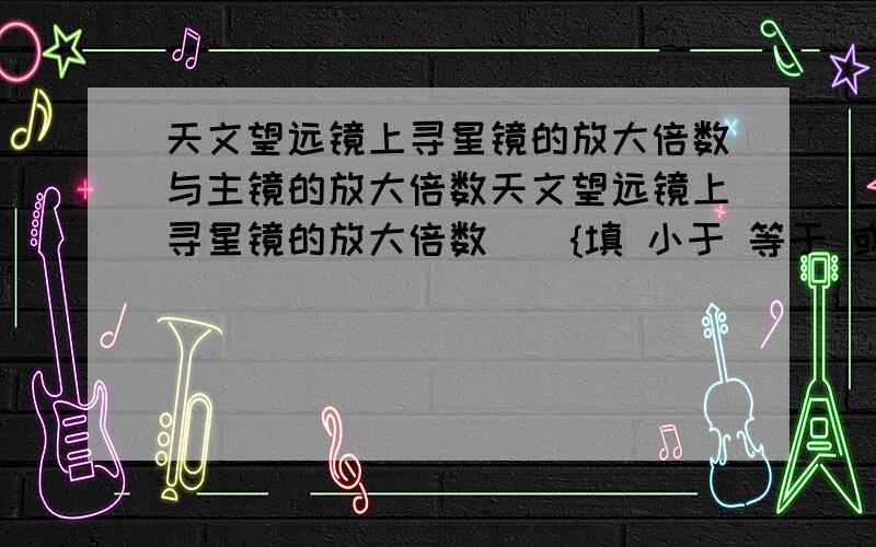 天文望远镜上寻星镜的放大倍数与主镜的放大倍数天文望远镜上寻星镜的放大倍数（）{填 小于 等于 或大于}主镜的放大倍数,这是因为（）快!急需