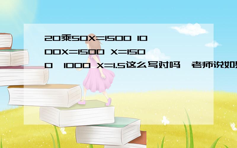 20乘50X=1500 1000X=1500 X=1500÷1000 X=1.5这么写对吗、老师说如果是这种过程那就应该在题目上加个括号了：（25乘50）X=1500,老师说如果像我这种这种题目,那不应该先算20乘50,应该先算50X了,因为5X是