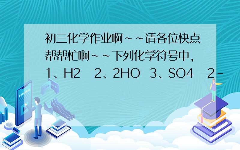 初三化学作业啊~~请各位快点帮帮忙啊~~下列化学符号中,1、H2   2、2HO  3、SO4   2-      4、MgO中,数字“2”表示元素化合价数值的是_______,表示分子个数的是_______,表示每个分子所含某元素原子个