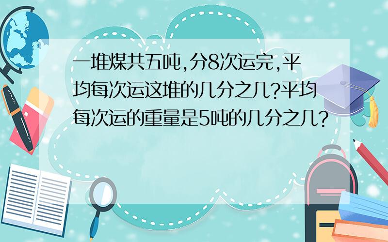 一堆煤共五吨,分8次运完,平均每次运这堆的几分之几?平均每次运的重量是5吨的几分之几?