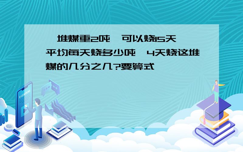 一堆煤重2吨,可以烧15天,平均每天烧多少吨,4天烧这堆煤的几分之几?要算式